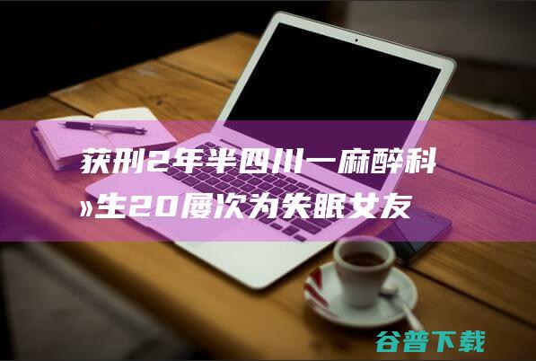 获刑2年半 四川一麻醉科医生20屡次为失眠女友注射麻醉药致其中毒身亡 (获刑两年半)